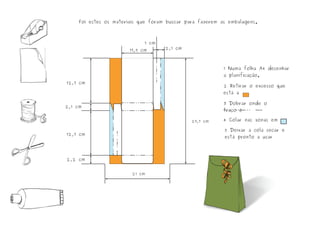 1 Numa folha A4 desenhar
a planificação.
2 Retirar o excesso que
está a
3 Dobrar onde o
traço é
4 Colar nas zonas em
5 Deixar a cola secar e
está pronto a usar
21 cm
29,7 cm
12,7 cm
12,7 cm
2,1 cm
2,2 cm
1 cm
2,1 cm17,9 cm
Foi estes os materiais que foram buscar para fazerem as embalagens.
 