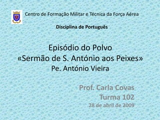 Centro de Formação Militar e Técnica da Força Aérea

               Disciplina de Português



       Episódio do Polvo
«Sermão de S. António aos Peixes»
             Pe. António Vieira

                          Prof. Carla Covas
                                 Turma 102
                              28 de abril de 2009
                                                        1
 