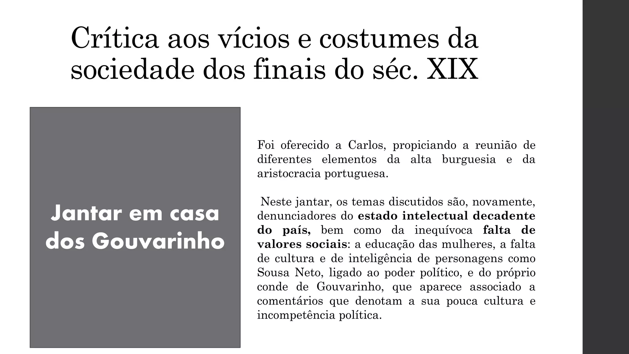 Crítica aos vícios e costumes da
sociedade dos finais do séc. XIX
Jantar em casa
dos Gouvarinho
Foi oferecido a Carlos, propiciando a reunião de
diferentes elementos da alta burguesia e da
aristocracia portuguesa.
Neste jantar, os temas discutidos são, novamente,
denunciadores do estado intelectual decadente
do país, bem como da inequívoca falta de
valores sociais: a educação das mulheres, a falta
de cultura e de inteligência de personagens como
Sousa Neto, ligado ao poder político, e do próprio
conde de Gouvarinho, que aparece associado a
comentários que denotam a sua pouca cultura e
incompetência política.
 