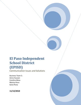 El Paso Independent
School District
(EPISD)
Communication Issues and Solutions
Business Team 5:
Amro Hussien
Carolina Mesa
Monica Pena
Karla Perez
11/12/2010
 