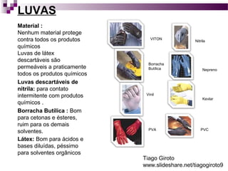 LUVAS 
Material : 
Nenhum material protege 
contra todos os produtos 
químicos 
Luvas de látex 
descartáveis são 
permeáveis a praticamente 
todos os produtos químicos 
Luvas descartáveis de 
nitrila: para contato 
intermitente com produtos 
químicos . 
Borracha Butílica : Bom 
para cetonas e ésteres, 
ruim para os demais 
solventes. 
Látex: Bom para ácidos e 
bases diluídas, péssimo 
para solventes orgânicos 
VITON 
Borracha 
Butílica 
Vinil 
PVA 
Nitrila 
Nepreno 
Kevlar 
PVC 
Tiago Giroto 
www.slideshare.net/tiagogiroto9 
 