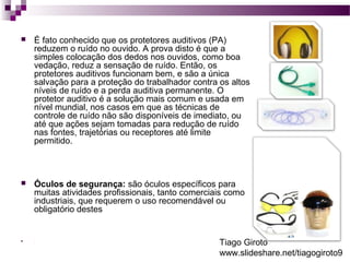  É fato conhecido que os protetores auditivos (PA) 
reduzem o ruído no ouvido. A prova disto é que a 
simples colocação dos dedos nos ouvidos, como boa 
vedação, reduz a sensação de ruído. Então, os 
protetores auditivos funcionam bem, e são a única 
salvação para a proteção do trabalhador contra os altos 
níveis de ruído e a perda auditiva permanente. O 
protetor auditivo é a solução mais comum e usada em 
nível mundial, nos casos em que as técnicas de 
controle de ruído não são disponíveis de imediato, ou 
até que ações sejam tomadas para redução de ruído 
nas fontes, trajetórias ou receptores até limite 
permitido. 
 Óculos de segurança: são óculos específicos para 
muitas atividades profissionais, tanto comerciais como 
industriais, que requerem o uso recomendável ou 
obligatório destes 
 . Tiago Giroto 
www.slideshare.net/tiagogiroto9 
 
