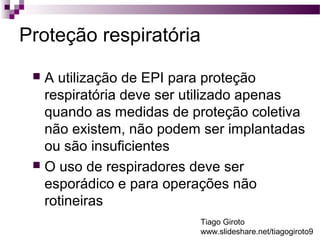 Proteção respiratória 
 A utilização de EPI para proteção 
respiratória deve ser utilizado apenas 
quando as medidas de proteção coletiva 
não existem, não podem ser implantadas 
ou são insuficientes 
 O uso de respiradores deve ser 
esporádico e para operações não 
rotineiras 
Tiago Giroto 
www.slideshare.net/tiagogiroto9 
 
