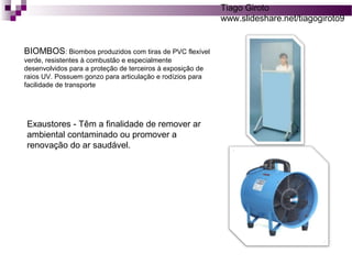 BIOMBOS: Biombos produzidos com tiras de PVC flexível 
verde, resistentes à combustão e especialmente 
desenvolvidos para a proteção de terceiros à exposição de 
raios UV. Possuem gonzo para articulação e rodízios para 
facilidade de transporte 
Exaustores - Têm a finalidade de remover ar 
ambiental contaminado ou promover a 
renovação do ar saudável. 
Tiago Giroto 
www.slideshare.net/tiagogiroto9 
 