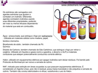 Os extintores são carregados com 
agentes extintores que ajudam a 
combater um incêndio. Diferentes 
agentes combatem incêndios usando 
suas diferentes propriedades, podendo 
ser mais ou menos eficazes dependendo 
do material que está em combustão. 
Tiago Giroto 
www.slideshare.net/tiagogiroto9 
Água : pressurizada, que extingue o fogo por resfriamento 
. Utilizada em materiais sólidos como madeira, papel, 
tecidos e borracha. 
Bicarbonato de sódio : também chamado de Pó 
Químico 
Dióxido de Carbono, também chamado de Gás Carbônico, que extingue o fogo por retirar o 
oxigênio. Utilizado em líquidos e gases (como a gasolina, o álcool e o GLP) e materiais 
condutores que estejam potencialmente conduzindo corrente elétrica. 
Halon, utilizado em equipamentos elétricos por apagar incêndios sem deixar resíduos. Foi banido pelo 
Protocolo de Montreal por ser nocivo a camada de ozônio. 
NAF, indicado para extinção em áreas ocupadas ou que possuam equipamentos eletrônicos. É 
considerado um Agente Limpo, pois não é residual, possui baixa toxicidade e não prejudica a camada de 
ozônio. Também não conduz eletricidade e é eficaz, substituindo o uso do Halon. 
 