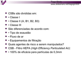 Tiago Giroto 
www.slideshare.net/tiagogiroto9 
 CSBs são divididas em: 
 • Classe I 
 • Classe II (A, B1, B2, B3) 
 • Classe III 
 São diferenciadas de acordo com: 
 • Tipo de exaustão 
 • Fluxo de ar 
 • Equipamentos de filtração 
 Quais agentes de risco a serem manipulados? 
 CSB - Filtro HEPA (High Efficiency Particulated Air): 
 • 100% de eficácia para partículas de 0,3mm 
 