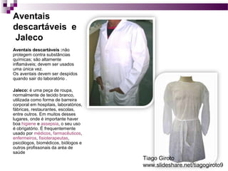 Aventais 
descartáveis e 
Jaleco 
Aventais descartáveis :não 
protegem contra substâncias 
químicas; são altamente 
inflamáveis; devem ser usados 
uma única vez. 
Os aventais devem ser despidos 
quando sair do laboratório . 
Jaleco: é uma peça de roupa, 
normalmente de tecido branco, 
utilizada como forma de barreira 
corporal em hospitais, laboratórios, 
fábricas, restaurantes, escolas, 
entre outros. Em muitos desses 
lugares, onde é importante haver 
boa higiene e assepsia, o seu uso 
é obrigatório. É frequentemente 
usado por médicos, farmacêuticos, 
enfermeiros, fisioterapeutas, 
psicólogos, biomédicos, biólogos e 
outros profissonais da aréa de 
saúde 
Tiago Giroto 
www.slideshare.net/tiagogiroto9 
 
