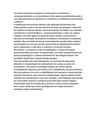 nas quais compostos perigosos contaminam os alimentos e,
consequentemente, os consumidores. Entre estes procedimentos estão o
uso indiscriminado de agrotóxicos, hormônios e antibióticos para animais
e aditivos.
A exploração de recursos naturais com aplicação de técnicas não-
responsáveis, como o uso de mercúrio em áreas de garimpo, o descarte
de resíduos contendo cádmio, como em baterias de celular, por exemplo,
contaminam o lençol freático e, consequentemente, o solo e as cultura
irrigadas com esta água. Em grandes áreas urbanas, a presença de
elevada concentração de produtos de limpeza e hormônios e inseticidas
também são uma fonte de riscos, especialmente quando estes resíduos
são lançados em rios que servem como fonte de abastecimento hídrico
para a agricultura, a pecuária, a indústria e consumo humano.
No entanto, o aumento do rigor da legislação, a criação de órgãos
governamentais que atuam na fiscalização, um maior esclarecimento por
parte da população e o desenvolvimento de "tecnologias limpas" têm
permitido significativa redução destes perigos.
Uma das tendências mais importantes no processo de segurança
alimentar é a implantação do rastreamento de campo ao prato do
consumidor. Isso esta na prioridade máxima de vários setores,
principalmente daqueles que sofrem com a falsificação de seus produtos,
fato que pode por em risco a credibilidade dos mesmos e causar grandes
prejuízos financeiro sem casos de contaminação. Hoje já existem várias
soluções de rastreamento como, por exemplo, a da Paripassu que permite
ao consumidor acessar o caminho percorrido pelo produto desde a
propriedade onde foi colhido até o ponto de venda onde foi adquirido.
Isso é claro, desde que todos participantes da cadeia produtiva
participem deste rastreamento.
 