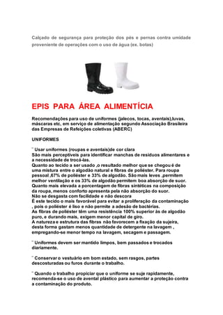 Calçado de segurança para proteção dos pés e pernas contra umidade
proveniente de operações com o uso de água (ex. botas)
EPIS PARA ÁREA ALIMENTÍCIA
Recomendações para uso de uniformes (jalecos, tocas, aventais),luvas,
máscaras etc, em serviço de alimentação segundo Associação Brasileira
das Empresas de Refeições coletivas (ABERC)
UNIFORMES
¨ Usar uniformes (roupas e aventais)de cor clara
São mais perceptíveis para identificar manchas de resíduos alimentares e
a necessidade de trocá-las.
Quanto ao tecido a ser usado ,o resultado melhor que se chegou é de
uma mistura entre o algodão natural e fibras de poliéster. Para roupa
pessoal ,67% de poliéster e 33% de algodão. São mais leves ,permitem
melhor ventilação e os 33% de algodão permitem boa absorção de suor.
Quanto mais elevada a porcentagem de fibras sintéticas na composição
da roupa, menos conforto apresenta pela não absorção do suor.
Não se desgasta com facilidade e não descora
É este tecido o mais favorável para evitar a proliferação da contaminação
, pois o poliéster é liso e não permite a adesão de bactérias.
As fibras de poliéster têm uma resistência 100% superior às de algodão
puro, e durando mais, exigem menor capital de giro.
A natureza e estrutura das fibras não favorecem a fixação da sujeira,
desta forma gastam menos quantidade de detergente na lavagem ,
empregando-se menor tempo na lavagem, secagem e passagem.
¨ Uniformes devem ser mantido limpos, bem passados e trocados
diariamente.
¨ Conservar o vestuário em bom estado, sem rasgos, partes
descosturadas ou furos durante o trabalho.
¨ Quando o trabalho propiciar que o uniforme se suje rapidamente,
recomenda-se o uso de avental plástico para aumentar a proteção contra
a contaminação do produto.
 