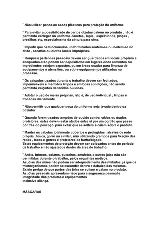 ¨ Não utilizar panos ou sacos plásticos para proteção do uniforme
¨ Para evitar a possibilidade de certos objetos cairem no produto , não é
permitido carregar no uniforme canetas , lápis , espelhinhos, pinças ,
presilhas etc, especialmente da cintura para cima.
¨ Impedir que os funcionários uniformizados sentem-se ou deitem-se no
chão , sacarias ou outros locais impróprios.
¨ Roupas e pertences pessoais devem ser guardados em locais próprios e
adequados. Não podem ser depositados em lugares onde alimentos ou
ingredientes estejam expostos, ou em áreas usadas para limpeza de
equipamentos e utensílios, ou sobre equipamentos utilizados no
processo.
¨ Os calçados usados durante o trabalho devem ser fechados,
impermeáveis e mantidos limpos e em boas condições, não sendo
permitido calçados de tecidos ou lonas.
¨ Adotar o uso de meias próprias, isto é, de uso individual , limpas e
trocadas diariamente.
¨ Não permitir que qualquer peça do uniforme seja lavada dentro da
cozinha
¨ Quando forem usados tampões de ouvido contra ruídos ou óculos
protetores, estes devem estar atados entre si por um cordão que passe
por trás do pescoço, para evitar que se soltem e caiam sobre o produto.
¨ Manter os cabelos totalmente cobertos e protegidos , através de rede
própria , touca, gorro ou similar, não utilizando grampos para fixação das
redes , tocas e gorros e protetores de barba/bigode.
Estes equipamentos de proteção devem ser colocados antes do período
de trabalho e não ajustados dentro da área de trabalho.
¨ Anéis, brincos, colares, pulseiras, amuletos e outras jóias não são
permitidas durante o trabalho, pelos seguintes motivos:
As jóias das mãos não podem ser adequadamente desinfetadas, já que os
microrganismos podem se esconder dentro e debaixo das mesmas.
Existe perigo de que partes das jóias se soltem e caiam no produto.
As jóias pessoais apresentam risco para a segurança pessoal e
integridade dos produtos e equipamentos
Inclusive aliança.
MÁSCARAS
 