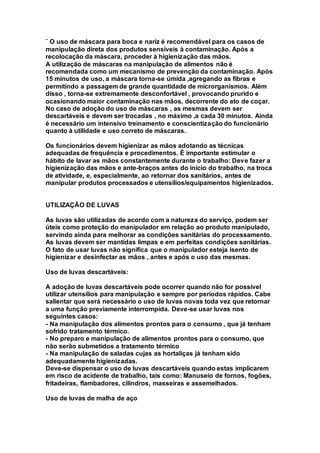 ¨ O uso de máscara para boca e nariz é recomendável para os casos de
manipulação direta dos produtos sensíveis à contaminação. Após a
recolocação da máscara, proceder à higienização das mãos.
A utilização de máscaras na manipulação de alimentos não é
recomendada como um mecanismo de prevenção da contaminação. Após
15 minutos de uso, a máscara torna-se úmida ,agregando as fibras e
permitindo a passagem de grande quantidade de microrganismos. Além
disso , torna-se extremamente desconfortável , provocando prurido e
ocasionando maior contaminação nas mãos, decorrente do ato de coçar.
No caso de adoção do uso de máscaras , as mesmas devem ser
descartáveis e devem ser trocadas , no máximo ,a cada 30 minutos. Ainda
é necessário um intensivo treinamento e conscientização do funcionário
quanto à utilidade e uso correto de máscaras.
Os funcionários devem higienizar as mãos adotando as técnicas
adequadas de frequência e procedimentos. É importante estimular o
hábito de lavar as mãos constantemente durante o trabalho: Deve fazer a
higienização das mãos e ante-braços antes do início do trabalho, na troca
de atividade, e, especialmente, ao retornar dos sanitários, antes de
manipular produtos processados e utensílios/equipamentos higienizados.
UTILIZAÇÃO DE LUVAS
As luvas são utilizadas de acordo com a natureza do serviço, podem ser
úteis como proteção do manipulador em relação ao produto manipulado,
servindo ainda para melhorar as condições sanitárias do processamento.
As luvas devem ser mantidas limpas e em perfeitas condições sanitárias.
O fato de usar luvas não significa que o manipulador esteja isento de
higienizar e desinfectar as mãos , antes e após o uso das mesmas.
Uso de luvas descartáveis:
A adoção de luvas descartáveis pode ocorrer quando não for possível
utilizar utensílios para manipulação e sempre por períodos rápidos. Cabe
salientar que será necessário o uso de luvas novas toda vez que retornar
a uma função previamente interrompida. Deve-se usar luvas nos
seguintes casos:
- Na manipulação dos alimentos prontos para o consumo , que já tenham
sofrido tratamento térmico.
- No preparo e manipulação de alimentos prontos para o consumo, que
não serão submetidos a tratamento térmico
- Na manipulação de saladas cujas as hortaliças já tenham sido
adequadamente higienizadas.
Deve-se dispensar o uso de luvas descartáveis quando estas implicarem
em risco de acidente de trabalho, tais como: Manuseio de fornos, fogões,
fritadeiras, flambadores, cilindros, masseiras e assemelhados.
Uso de luvas de malha de aço
 