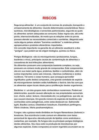 RISCOS
Segurança alimentar: é um conjunto de normas de produção, transporte e
armazenamento de alimentos visando determinadas características físico-
químicas, microbiológicas e sensoriais padronizadas, segundo as quais
os alimentos seriam adequados ao consumo. Estas regras são, até certo
ponto, internacionalizadas, de modo que as relações entre os povos
possam atender as necessidades comerciais e sanitárias. Alegando esta
razão alguns países adotam "barreiras sanitárias" a matérias-primas
agropecuárias e produtos alimentícios importados.
Um conceito importante na garantia de um alimento saudável é o dos
"perigos", que podem ser de origem biológica, química ou física.
Perigos Biológicos: são os microrganismos (protozoários, fungos,
bactérias e vírus), principais causas de contaminação de alimentos e
causadores de toxi-infecções alimentares.
Os alimentos possuem uma composição bastante complexa, ou seja,
possuem um número muito grande de componentes. Este componentes
são em sua maior parte água, proteínas, lipídios e carboidratos, além de
outros importantes como sais minerais, vitaminas (cofatores) e ácidos
nucléicos. Tal como o corpo humano, que consegue aproveitar
significativa parte destes compostos, uma grande variedade de espécie
de microrganismos também estão habilitados a fazê-lo. Isto faz com que
os alimentos sejam locais ideais para a proliferação destes organismos.
Bactérias: é um dos grupos mais conhecidos e numerosos. Podem ser
deteriorantes, quando causam alteração es nas propriedades sensoriais
(cor, cheiro, sabor, textura, viscosidade etc.) ou patogênicas, que são as
que causam doenças. Um grande número de espécies de bactérias são
conhecidas como patogênicas, entre estas destacam-se: Salmonella
typhi, Bacillus cereus, Clostridium botulinum, Clostridium perfringens,
Vibrio cholerae, Vibrio parahaemolyticus.
Fungos: são a grosso modo divididos em fungos filamentosos (bolores) e
leveduras. Sua ocorrência é mais comum em alimentos com baixo
percentual de água e/ou elevada porção de lipídios como amêndoas e
castanhas, por exemplo. Os fungos são os principais perigos biológicos
destes alimentos. Seu risco está na produção de microtoxinas por
algumas espécies. Estes compostos ao serem ingeridos acumulam-se no
 