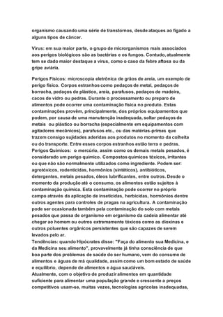 organismo causando uma série de transtornos, desde ataques ao fígado a
alguns tipos de câncer.
Vírus: em sua maior parte, o grupo de microrganismos mais associados
aos perigos biológicos são as bactérias e os fungos. Contudo, atualmente
tem se dado maior destaque a vírus, como o caso da febre aftosa ou da
gripe aviária.
Perigos Físicos: microscopia eletrônica de grãos de areia, um exemplo de
perigo físico. Corpos estranhos como pedaços de metal, pedaços de
borracha, pedaços de plástico, areia, parafusos, pedaços de madeira,
cacos de vidro ou pedras. Durante o processamento ou preparo de
alimentos pode ocorrer uma contaminação física no produto. Estas
contaminações provêm, principalmente, dos próprios equipamentos que
podem, por causa de uma manutenção inadequada, soltar pedaços de
metais ou plástico ou borracha (especialmente em equipamentos com
agitadores mecânicos), parafusos etc., ou das matérias-primas que
trazem consigo sujidades aderidas aos produtos no momento da colheita
ou do transporte. Entre esses corpos estranhos estão terra e pedras.
Perigos Químicos: o mercúrio, assim como os demais metais pesados, é
considerado um perigo químico. Compostos químicos tóxicos, irritantes
ou que não são normalmente utilizados como ingrediente. Podem ser:
agrotóxicos, rodenticidas, hormônios (sintéticos), antibióticos,
detergentes, metais pesados, óleos lubrificantes, entre outros. Desde o
momento da produção até o consumo, os alimentos estão sujeitos à
contaminação química. Esta contaminação pode ocorrer no próprio
campo através da aplicação de inseticidas, herbicidas, hormônios dentre
outros agentes para controles de pragas na agricultura. A contaminação
pode ser ocasionada também pela contaminação do solo com metais
pesados que passa de organismo em organismo da cadeia alimentar até
chegar ao homem ou outros extremamente tóxicos como as dioxinas e
outros poluentes orgânicos persistentes que são capazes de serem
levados pelo ar.
Tendências: quando Hipócrates disse: "Faça do alimento sua Medicina, e
da Medicina seu alimento", provavelmente já tinha consciência de que
boa parte dos problemas de saúde do ser humano, vem do consumo de
alimentos e águas de má qualidade, assim como um bom estado de saúde
e equilíbrio, depende de alimentos e água saudáveis.
Atualmente, com o objetivo de produzir alimentos em quantidade
suficiente para alimentar uma população grande e crescente a preços
competitivos usam-se, muitas vezes, tecnologias agrícolas inadequadas,
 