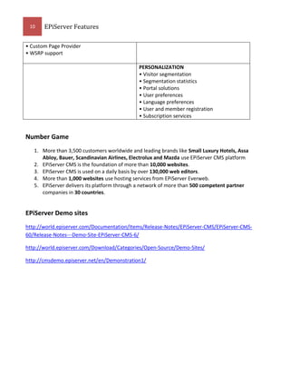 10

EPiServer Features

• Custom Page Provider
• WSRP support
PERSONALIZATION
• Visitor segmentation
• Segmentation statistics
• Portal solutions
• User preferences
• Language preferences
• User and member registration
• Subscription services

Number Game
1. More than 3,500 customers worldwide and leading brands like Small Luxury Hotels, Assa
Abloy, Bauer, Scandinavian Airlines, Electrolux and Mazda use EPiServer CMS platform
2. EPiServer CMS is the foundation of more than 10,000 websites.
3. EPiServer CMS is used on a daily basis by over 130,000 web editors.
4. More than 1,000 websites use hosting services from EPiServer Everweb.
5. EPiServer delivers its platform through a network of more than 500 competent partner
companies in 30 countries.

EPiServer Demo sites
http://world.episerver.com/Documentation/Items/Release-Notes/EPiServer-CMS/EPiServer-CMS60/Release-Notes---Demo-Site-EPiServer-CMS-6/
http://world.episerver.com/Download/Categories/Open-Source/Demo-Sites/
http://cmsdemo.episerver.net/en/Demonstration1/

 