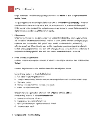 2

EPiServer Features
target audiences. You can easily update your website via iPhone or iPad using the EPiServer
Mobile Center.
The guiding principle in working with EPiServer CMS is “Power through Simplicity”. Powerful
for the business owner and the editor with just a single sign-on to access the full range of
EPiServer marketing tools or third party components, yet simple to ensure that organizations’
digital initiatives can be brought to market rapidly.
2. E-Commerce
EPiServer Commerce you can personalize your web content depending on who your visitors
are and deliver what they consider most relevant to them. Define different visitor groups you
expect on your site based on their geo-IP, pages visited, numbers of visits, time of day,
referring search word from Google, user profile, recent orders, customer spend, products in
basket, landing page or create your own with what you already know about your customers. It
helps to increase engagement level with your visitors and the chance of a purchase.
3. Social Media And Community
EPiSever provides an easy way to launch Branded Community by means of their product called
“Relate”
EPiSever let your website turn into Social Hub with Relate public edition.
Some striking features of Relate Public Edition
a. Get closer to your target audience
b. Turn your website into a powerful sales and marketing platform that is optimized for each visitor
c. Share your content
d. Manage your social activities and track your results
e. Create a branded community
One can increase organization efficiency with EPiServer Intranet edition
Some striking features of Relate Intranet edition
a. Improve organizational efficiency
b. Engage a new generation of employees
c. Quickly locate all of your organization’s social content
d. Strengthen your brand

4. Campaign and e-mail marketing

 
