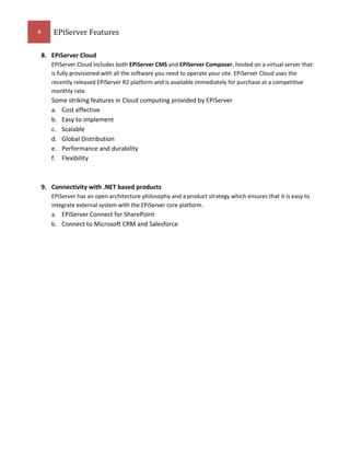 4

EPiServer Features
8. EPiServer Cloud
EPiServer Cloud includes both EPiServer CMS and EPiServer Composer, hosted on a virtual server that
is fully provisioned with all the software you need to operate your site. EPiServer Cloud uses the
recently released EPiServer R2 platform and is available immediately for purchase at a competitive
monthly rate.

Some striking features in Cloud computing provided by EPiServer
a. Cost effective
b. Easy to implement
c. Scalable
d. Global Distribution
e. Performance and durability
f. Flexibility

9. Connectivity with .NET based products
EPiServer has an open architecture philosophy and a product strategy which ensures that it is easy to
integrate external system with the EPiServer core platform.
a. EPiServer Connect for SharePoint
b. Connect to Microsoft CRM and Salesforce

 