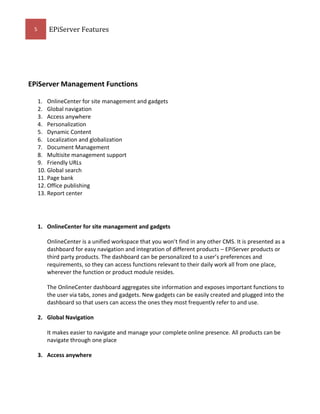 5

EPiServer Features

EPiServer Management Functions
1. OnlineCenter for site management and gadgets
2. Global navigation
3. Access anywhere
4. Personalization
5. Dynamic Content
6. Localization and globalization
7. Document Management
8. Multisite management support
9. Friendly URLs
10. Global search
11. Page bank
12. Office publishing
13. Report center

1. OnlineCenter for site management and gadgets
OnlineCenter is a unified workspace that you won’t find in any other CMS. It is presented as a
dashboard for easy navigation and integration of different products – EPiServer products or
third party products. The dashboard can be personalized to a user’s preferences and
requirements, so they can access functions relevant to their daily work all from one place,
wherever the function or product module resides.
The OnlineCenter dashboard aggregates site information and exposes important functions to
the user via tabs, zones and gadgets. New gadgets can be easily created and plugged into the
dashboard so that users can access the ones they most frequently refer to and use.
2. Global Navigation
It makes easier to navigate and manage your complete online presence. All products can be
navigate through one place
3. Access anywhere

 