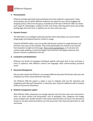 7

EPiServer Features
4. Personalization
EPiServer provides great deal of personalization too meet audience’s requirement. Using
visitor groups, you can define different audiences you expect on your site by dragging and
dropping various criteria into the group. Included out-of-the-box in EPiServer CMS are criteria
such as geo-IP, visited pages, numbers of visits, time of day, referring search word, user profile,
landing page and much more, in addition you can also create your own.
5. Dynamic Content
The CMS Editor is an intelligent authoring interface where web editors can reuse content,
design pages and integrate dynamic content in a page.
Using the WYSIWYG editor, users can quickly add dynamic content to a page whenever and
wherever they want on their website. They create placeholders for content to be ‘fetched’
from elsewhere straight onto that page. This is a time saving feature, as if and when the
content needs updating, it need only happen once and then it will appear wherever that
Dynamic Content is published on the site.
6. Localization and Globalization
EPiServer has facility of managing multilingual website with great deal of ease and keep in
mind of audiences with different cultures and languages while communicating consistent
brand
7. Document Management
Not just web content but EPiServer can manage different document file formats with ease and
employees can fetch record whenever they want.
The EPiServer CMS file system is makes it easy to integrate with any file repository and
integrating with Microsoft SharePoint is extremely easy using the additional add-on product
EPiServer Connect for SharePoint.
8. Multisite management support
With EPiServer CMS, enterprises can manage separate sites from the same user environment.
Users can share content and functionality, such as templates, files, categories and images
across multiple sites. Another benefit is that system administrators can have a full overview of
all sites in one place while local editors can only access their sites they have permission to edit
and review.

 