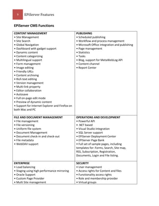 9

EPiServer Features

EPiServer CMS Functions
CONTENT MANAGEMENT
• Site Management
• Site Search
• Global Navigation
• Dashboard with gadget support
• Dynamic content
• Content categorizing
• Multilingual support
• Form management
• Image editing
• Friendly URLs
• Content archiving
• Rich text editing
• Version management
• Multi-link property
• Editor collaboration
• Autosave
• Full on-page edit mode
• Preview of dynamic content
• Support for Internet Explorer and Firefox on
both Mac and PC

PUBLISHING
• Scheduled publishing
• Workflow and process management
• Microsoft Office integration and publishing
• Page management
• Statistics
• Tasks
• Blog, support for MetaWebLog API
• Content channel
• Report Center

FILE AND DOCUMENT MANAGEMENT
• File management
• File versioning
• Uniform file system
• Document Management
• Document check-in and check-out
• File metadata
• WebDAV support

OPERATIONS AND DEVELOPMENT
• Powerful API
• .NET based
• Visual Studio integration
• SQL Server support
• EPiServer Deployment Center
• EPiServer Page Bank
• Full set of sample pages, including
templates for: Forms, Search, Site map,
RSS, Subscription, Registration,
Documents, Login and File listing.

ENTERPRISE
• Load balancing
• Staging using high performance mirroring
• Oracle Support
• Custom Page Provider
• Multi Site management

SECURITY
• User management
• Access rights for Content and files
• Functionality access rights
• Role and membership provider
• Virtual groups

 