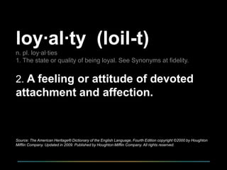 loy·al·ty (loil-t)
n. pl. loy·al·ties
1. The state or quality of being loyal. See Synonyms at fidelity.

2. A feeling or attitude of devoted

attachment and affection.

Source: The American Heritage® Dictionary of the English Language, Fourth Edition copyright ©2000 by Houghton
Mifflin Company. Updated in 2009. Published by Houghton Mifflin Company. All rights reserved.

 