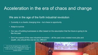 We are in the age of the forth industrial revolution
• Currently in a chaotic changing time – but chaos is opportunity
• Adapt to survive
• Our way of building businesses is often based on the assumption that the future is going to be
like the past
• Don’t be scared of this new industrial revolution – all the past ones created more jobs and
wealth, why should this one be any different
Acceleration in the era of chaos and change
It is not the strongest of the species that
survives, nor the most intelligent that survives. It
is the one that is most adaptable to change.
Charles Darwin
 