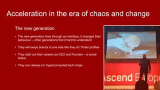 The new generation
• The new generation lives through an interface, it changes their
behaviour – other generations find it hard to understand
• They will swipe brands to one side like they do Tinder profiles
• They start out their careers as CEO and Founder – a social
status
• They are ‘always on’ hyperconnected tech ninjas
Acceleration in the era of chaos and change
 