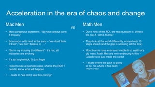 Math Men
• Don’t think of the ROI, the real question is: What is
the risk if I don’t do this?
• They look at the world differently, innovatively, 10
steps ahead (and the gap is widening all the time)
• Most brands have embraced mobile first, well that’s
old news, Math Men are now embracing AI first –
Google have just made the switch
• “I skate where the puck is going
to be, not where it has been”
(Wayne Gretzy)
Acceleration in the era of chaos and change
Mad Men
• Most dangerous statement: “We have always done
it this way”
• Boardroom with head in the sand – “we don’t think
it’ll last”, “we don’t believe in ….”
• “But in my industry it’s different” - it’s not, all
industries are evolving
• It’s just a gimmick, It’s just hype
• I need to see a business case, what is the ROI? I
need to know what will happen
• …leads to “we didn’t see this coming!”
vs
 