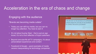 Engaging with the audience
“Brands are becoming media outlets”
• Today you can still buy media, but you can no
longer buy attention. You have to earn it
• It’s not about buying ‘likes’ - that is just an ego
boost, it’s not a true reflection of loyal customers
• Beyond one-size-fits all TV campaigns, it’s about
personalised experiences and content
• Facebook & Google – good examples of media
owners masquerading as technology companies
Acceleration in the era of chaos and change
 
