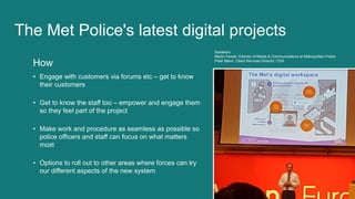 How
• Engage with customers via forums etc – get to know
their customers
• Get to know the staff too – empower and engage them
so they feel part of the project
• Make work and procedure as seamless as possible so
police officers and staff can focus on what matters
most
• Options to roll out to other areas where forces can try
our different aspects of the new system
The Met Police's latest digital projects
Speakers:
Martin Fewell, Director of Media & Communications at Metropolitan Police
Peter Mann, Client Services Director, CDS
 