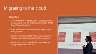 Benefits
• Cloud located on Microsoft Azure - a strong, reliable
service. Azure were the first to conform to ISO 27018
Cloud Privacy Standard
• Scale on demand, unlimited capacity & pay for only
what you need
• Extensive monitoring 365/24/7 and issue resolution –
plus can triage other issues to the other suppliers
• Simple pricing on content items & page views, so
pricing will grow with your site
Migrating to the cloud
 