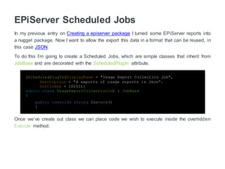 EPiServer Scheduled Jobs
In my previous entry on Creating a episerver package I turned some EPiServer reports into
a nugget package. Now I want to allow the export this data in a format that can be reused, in
this case JSON.
To do this I’m going to create a Scheduled Jobs, which are simple classes that inherit from
JobBase and are decorated with the ScheduledPlugIn attribute.
[ScheduledPlugIn(DisplayName = "Usage Report Collection Job",
Description = "A exports of usage reports in Json”.
SortIndex = 10001)]
public class UsageReportCollectionJob : JobBase
{
public override string Execute()
{
Once we’ve create out class we can place code we wish to execute inside the overridden
Execute method.
 