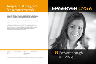 Adapted and designed
for tomorrow’s web
EPiServer CMS 6 is one of the world’s leading Web Content Management
Systems. Our state of the art, .NET-based EPiServer CMS 6 transforms static
websites into powerful sales, marketing and customer service platforms.

EPiServer is the world’s fastest growing provider of Web Content Management (WCM) platforms and
online community platforms. 3,000 customers worldwide use EPiServer CMS to create collaborative and
engaging websites. EPiServer CMS is the foundation for more than 9,000 websites and is used on a daily
basis by more than 130,000 web editors. EPiServer delivers its Web Content Management platform
through an extensive network of over 350 competent partner companies in 30 countries. EPiServer
combines the stability and support of a commercial product with a thriving developer community of an
open source project through the EPiServer World community of over 8,000 developers. EPiServer is a
Microsoft Gold Certified Partner with an AAA-ranking by Dun & Bradstreet since 2000. The company
was founded in 1994 and has offices in the United States, Sweden, Denmark, Norway, Finland,
The Netherlands, South Africa, Australia and the United Kingdom.




European HQ                                                                           United States HQ




                                                                                                                                                                                               Power through
EPiServer AB                           Phone: +46 (0)8 555 827 00                     EPiServer Inc.                           Phone: +1 630-613-7550
Regeringsgatan 67                      info@episerver.com                             One Lincoln Centre,                      salesus@episerver.com
SE-111 56 Stockholm                    www.episerver.com                              18W Butterfield Rd.                      www.episerver.com
Sweden                                                                                Oakbrook Terrace, IL 60181
                                                                                      United States




Vers 1 March 2010, EPiServer cannot be held responsible for any typographical errors. EPiServer reserves the right to make changes to this brochure. EPiServer CMS is a registered trademark
of EPiServer AB. All other trademarks mentioned herein may be registered trademarks or trademarks of their respective owners. ©Copyright 2010. All rights reserved.
                                                                                                                                                                                               simplicity
 