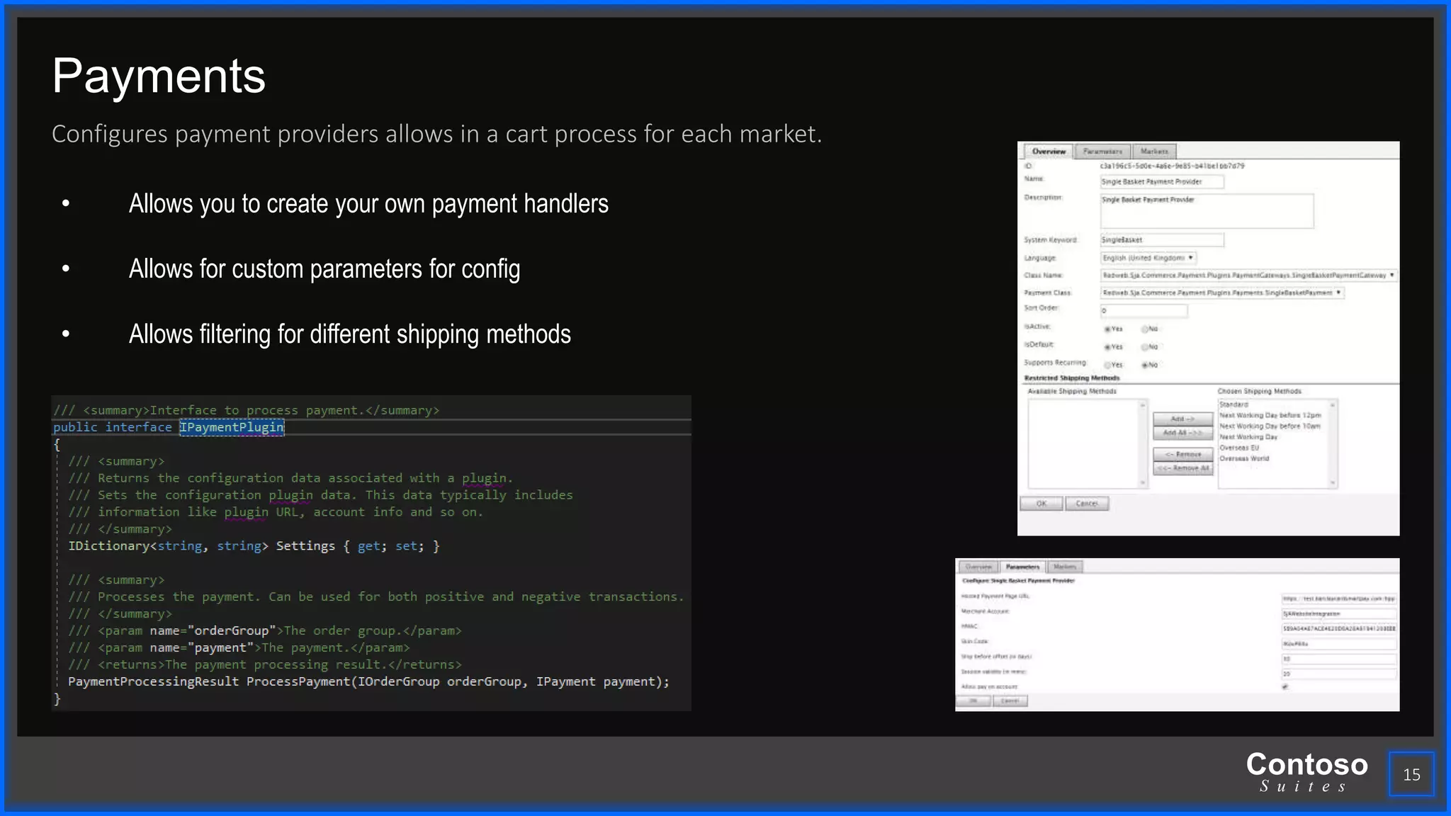 Contoso
S u i t e s
Payments
Configures payment providers allows in a cart process for each market.
15
• Allows you to create your own payment handlers
• Allows for custom parameters for config
• Allows filtering for different shipping methods
 