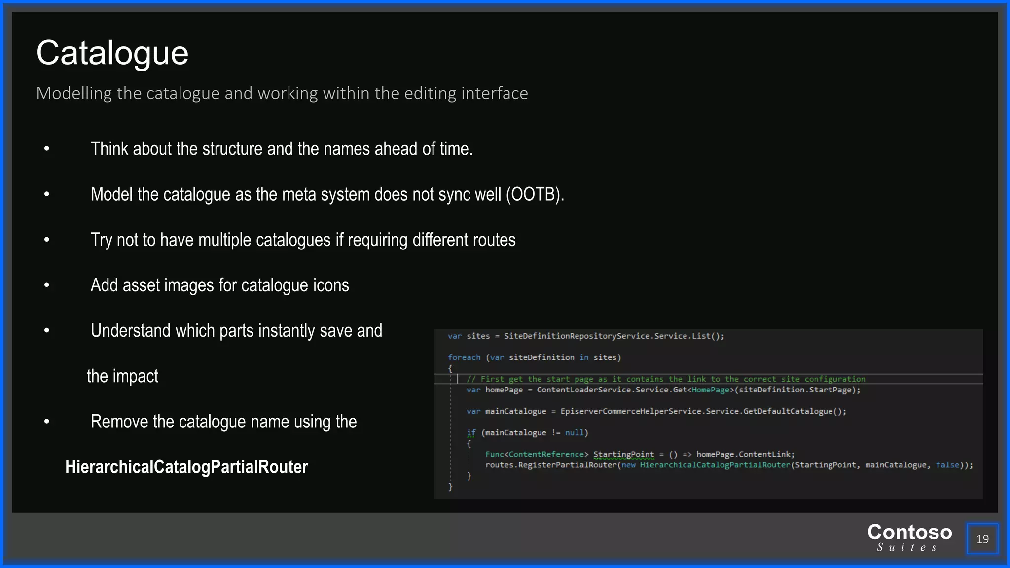 Contoso
S u i t e s
Catalogue
Modelling the catalogue and working within the editing interface
19
• Think about the structure and the names ahead of time.
• Model the catalogue as the meta system does not sync well (OOTB).
• Try not to have multiple catalogues if requiring different routes
• Add asset images for catalogue icons
• Understand which parts instantly save and
the impact
• Remove the catalogue name using the
HierarchicalCatalogPartialRouter
 