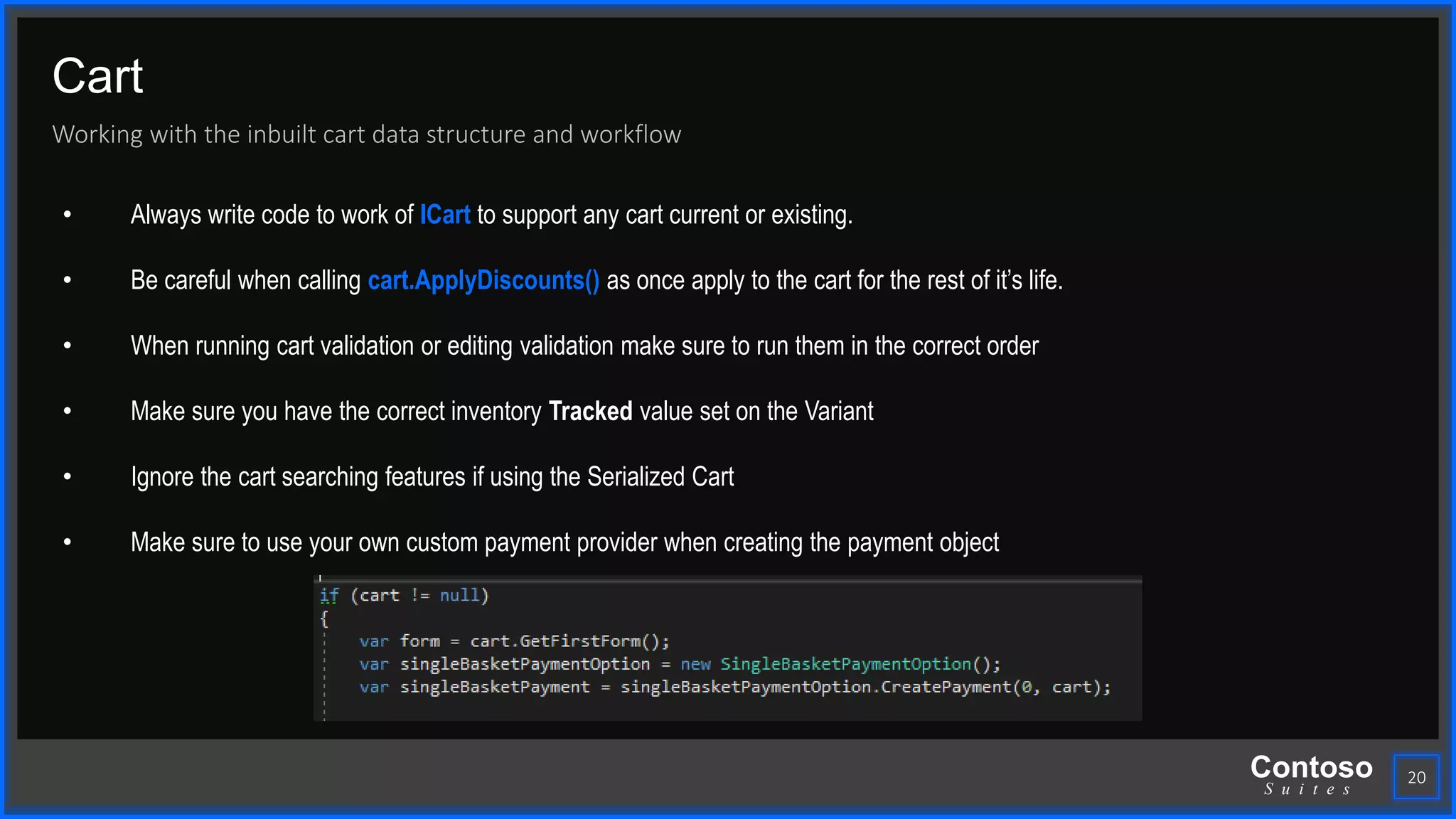 Contoso
S u i t e s
Cart
Working with the inbuilt cart data structure and workflow
20
• Always write code to work of ICart to support any cart current or existing.
• Be careful when calling cart.ApplyDiscounts() as once apply to the cart for the rest of it’s life.
• When running cart validation or editing validation make sure to run them in the correct order
• Make sure you have the correct inventory Tracked value set on the Variant
• Ignore the cart searching features if using the Serialized Cart
• Make sure to use your own custom payment provider when creating the payment object
 