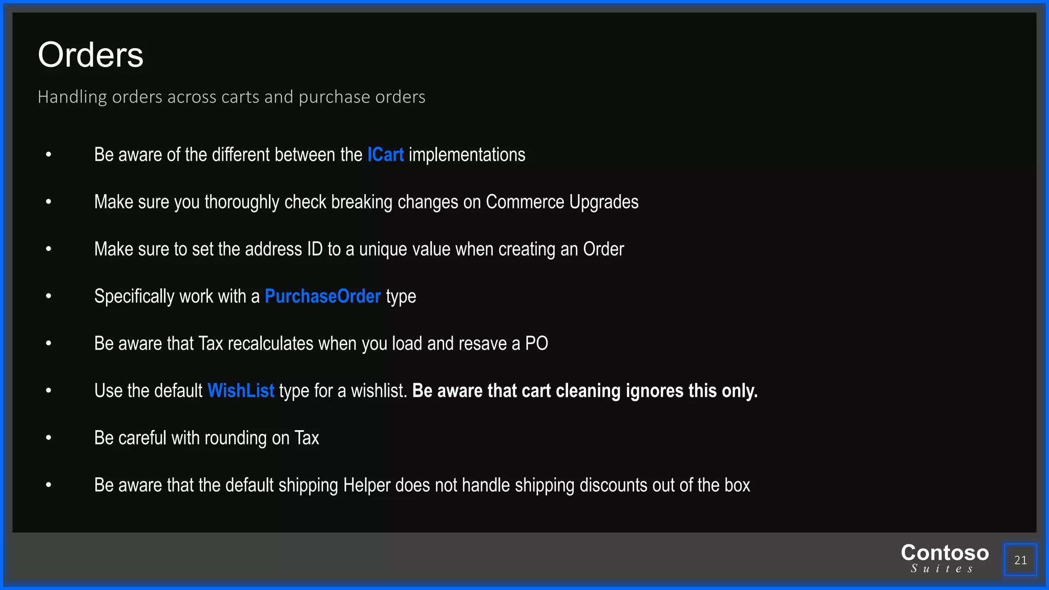 Contoso
S u i t e s
Orders
Handling orders across carts and purchase orders
21
• Be aware of the different between the ICart implementations
• Make sure you thoroughly check breaking changes on Commerce Upgrades
• Make sure to set the address ID to a unique value when creating an Order
• Specifically work with a PurchaseOrder type
• Be aware that Tax recalculates when you load and resave a PO
• Use the default WishList type for a wishlist. Be aware that cart cleaning ignores this only.
• Be careful with rounding on Tax
• Be aware that the default shipping Helper does not handle shipping discounts out of the box
 
