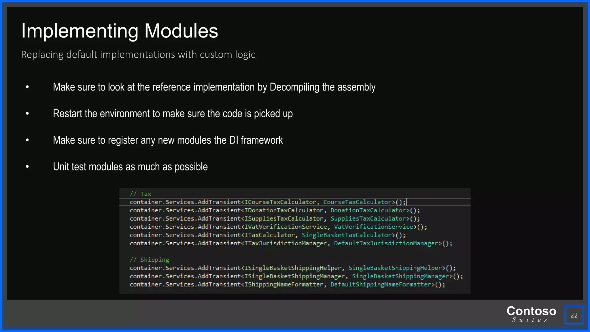 Contoso
S u i t e s
Implementing Modules
Replacing default implementations with custom logic
22
• Make sure to look at the reference implementation by Decompiling the assembly
• Restart the environment to make sure the code is picked up
• Make sure to register any new modules the DI framework
• Unit test modules as much as possible
 