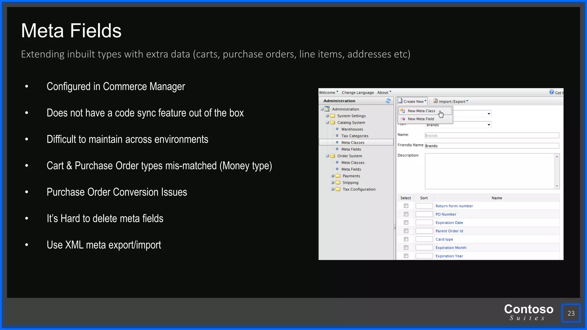 Contoso
S u i t e s
Meta Fields
Extending inbuilt types with extra data (carts, purchase orders, line items, addresses etc)
23
• Configured in Commerce Manager
• Does not have a code sync feature out of the box
• Difficult to maintain across environments
• Cart & Purchase Order types mis-matched (Money type)
• Purchase Order Conversion Issues
• It’s Hard to delete meta fields
• Use XML meta export/import
 