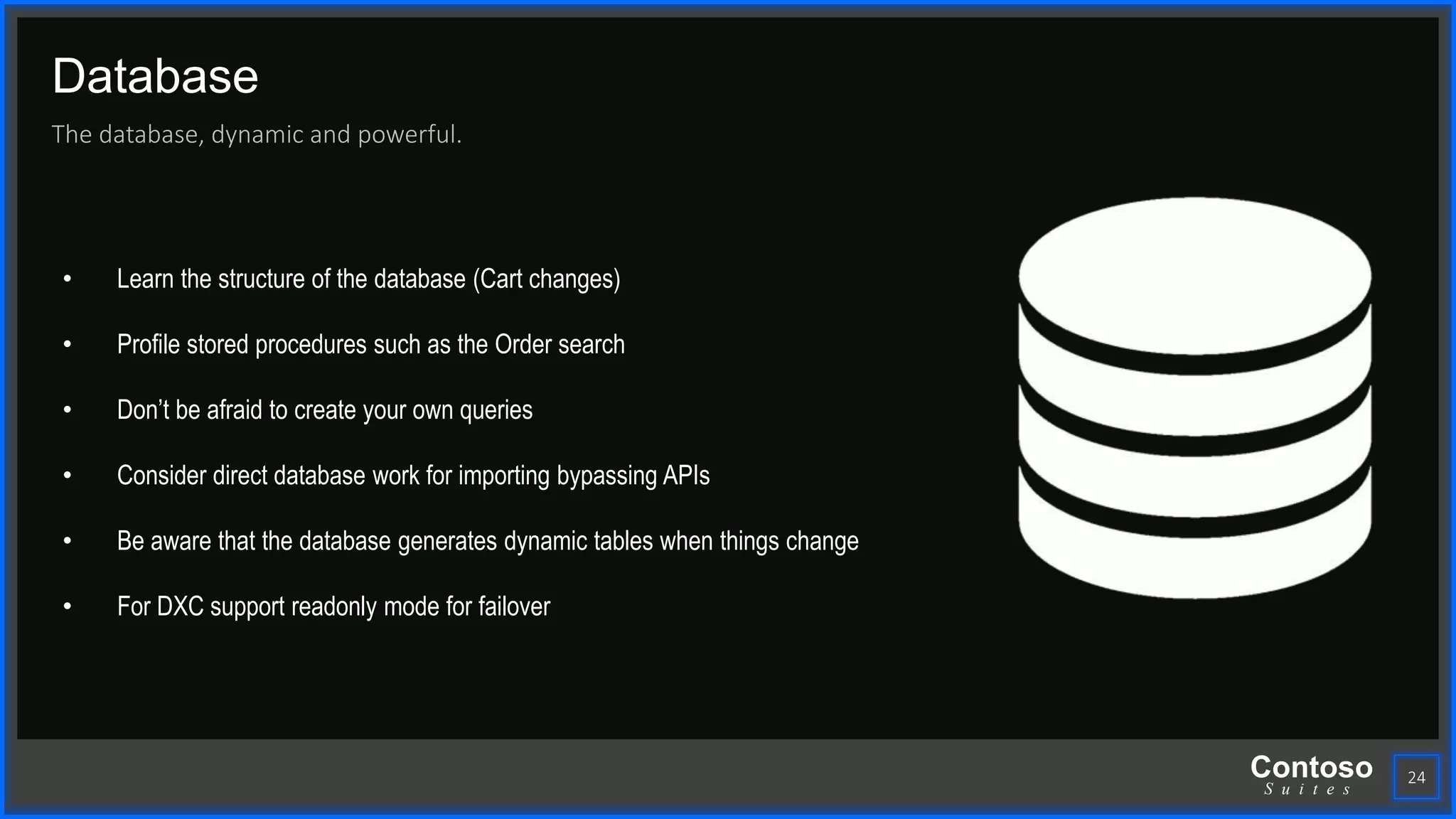 Contoso
S u i t e s
Database
The database, dynamic and powerful.
24
• Learn the structure of the database (Cart changes)
• Profile stored procedures such as the Order search
• Don’t be afraid to create your own queries
• Consider direct database work for importing bypassing APIs
• Be aware that the database generates dynamic tables when things change
• For DXC support readonly mode for failover
 