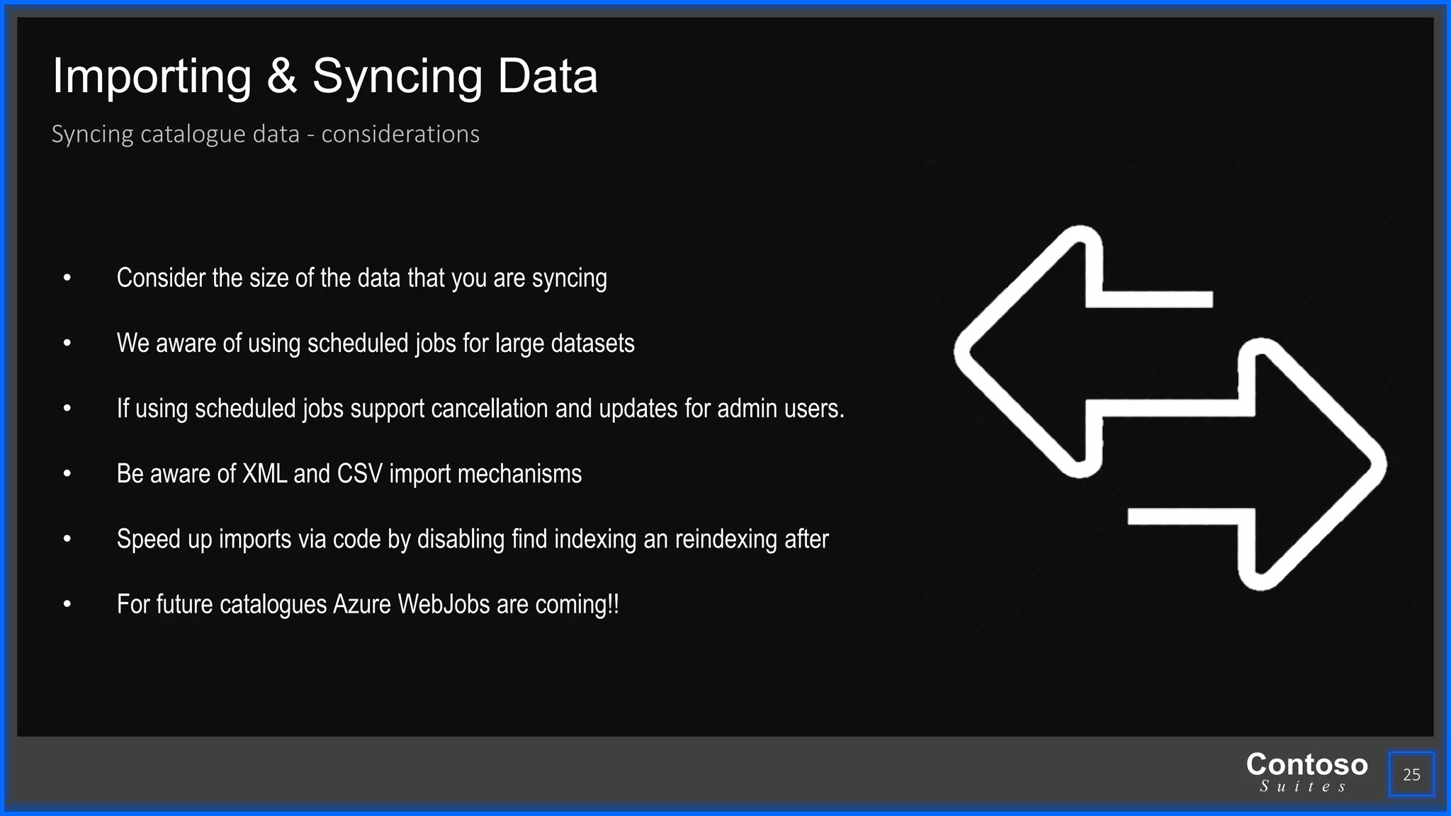Contoso
S u i t e s
Importing & Syncing Data
Syncing catalogue data - considerations
25
• Consider the size of the data that you are syncing
• We aware of using scheduled jobs for large datasets
• If using scheduled jobs support cancellation and updates for admin users.
• Be aware of XML and CSV import mechanisms
• Speed up imports via code by disabling find indexing an reindexing after
• For future catalogues Azure WebJobs are coming!!
 