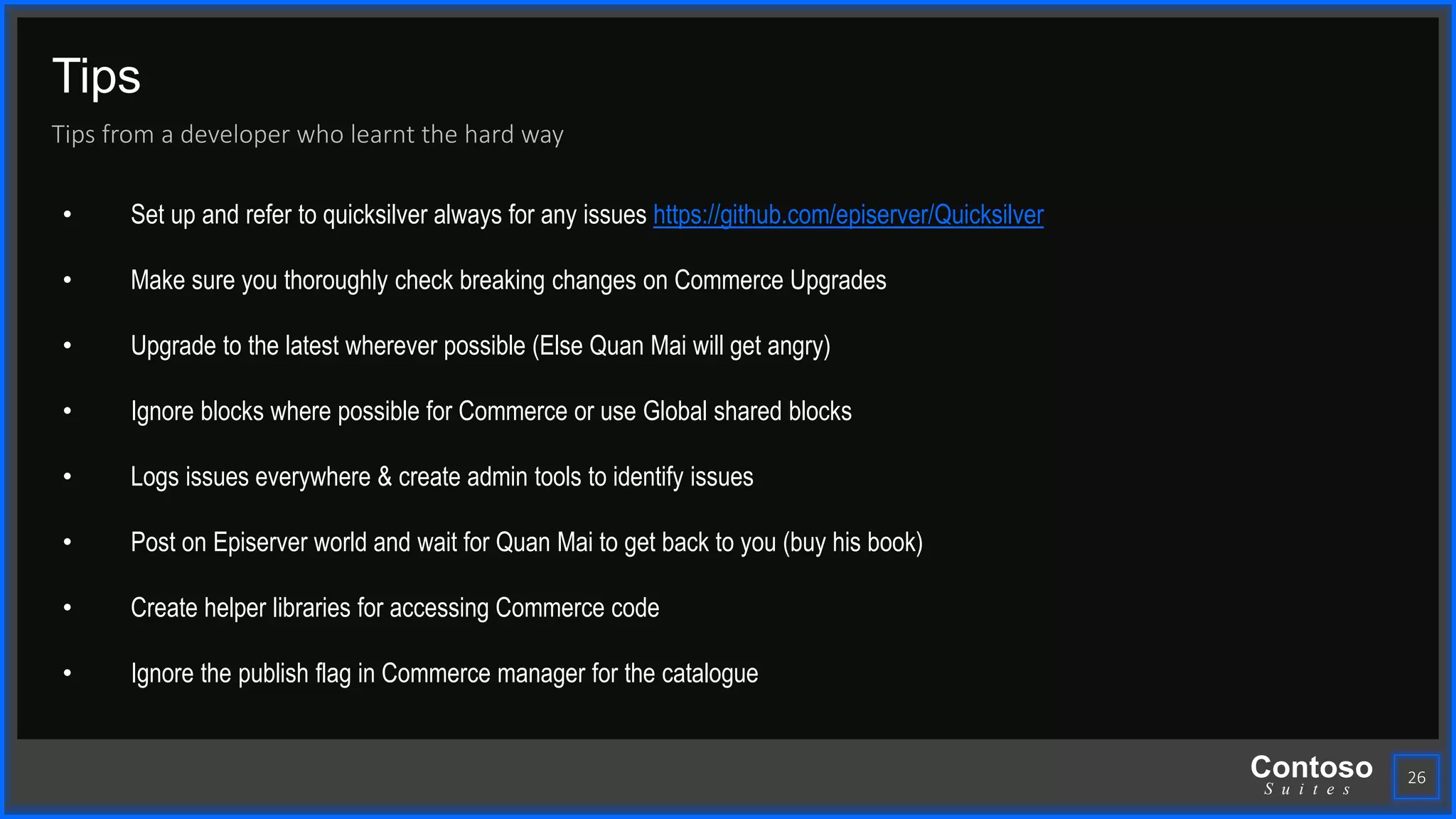 Contoso
S u i t e s
Tips
Tips from a developer who learnt the hard way
26
• Set up and refer to quicksilver always for any issues https://github.com/episerver/Quicksilver
• Make sure you thoroughly check breaking changes on Commerce Upgrades
• Upgrade to the latest wherever possible (Else Quan Mai will get angry)
• Ignore blocks where possible for Commerce or use Global shared blocks
• Logs issues everywhere & create admin tools to identify issues
• Post on Episerver world and wait for Quan Mai to get back to you (buy his book)
• Create helper libraries for accessing Commerce code
• Ignore the publish flag in Commerce manager for the catalogue
 