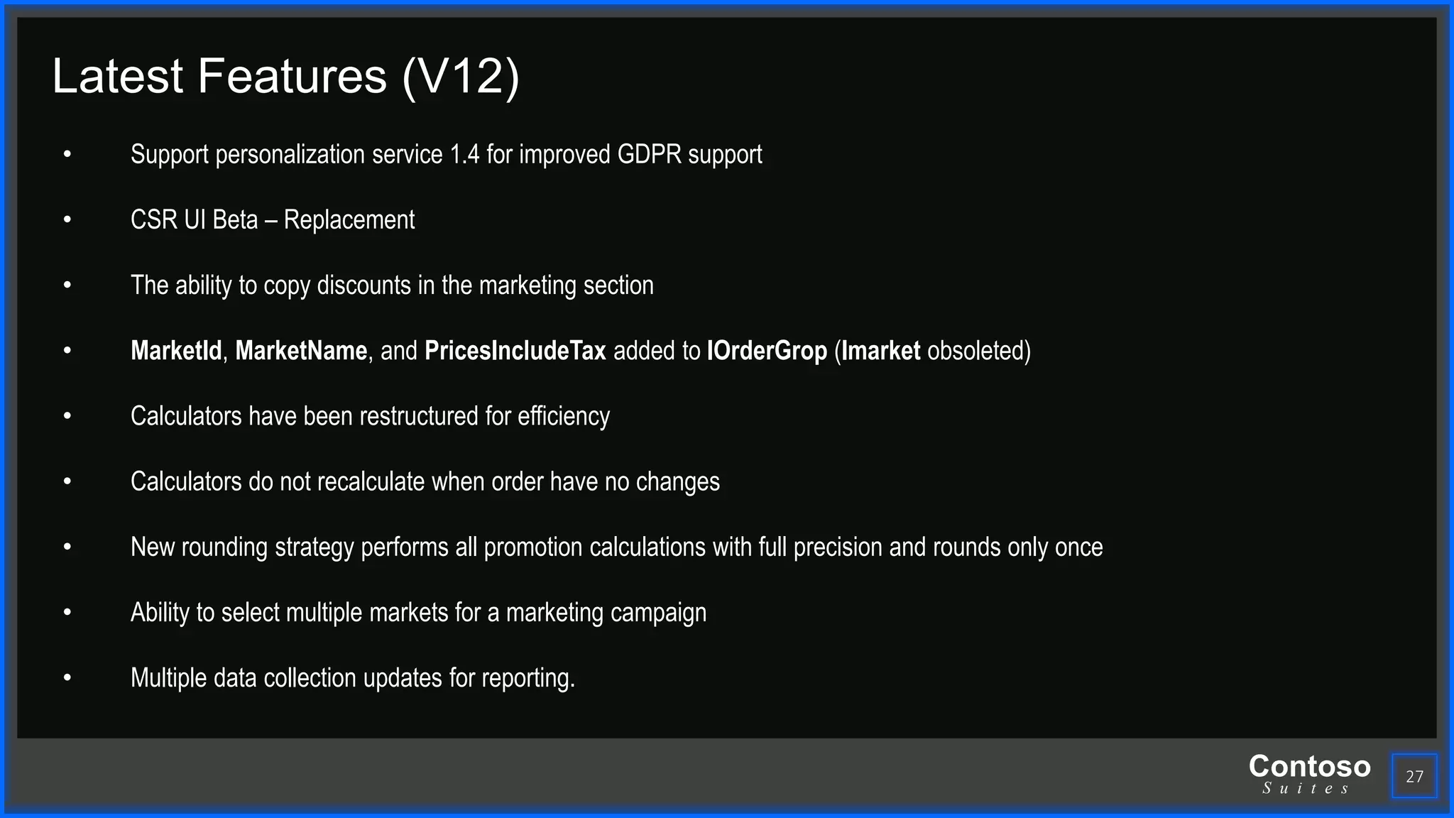 Contoso
S u i t e s
27
Latest Features (V12)
• Support personalization service 1.4 for improved GDPR support
• CSR UI Beta – Replacement
• The ability to copy discounts in the marketing section
• MarketId, MarketName, and PricesIncludeTax added to IOrderGrop (Imarket obsoleted)
• Calculators have been restructured for efficiency
• Calculators do not recalculate when order have no changes
• New rounding strategy performs all promotion calculations with full precision and rounds only once
• Ability to select multiple markets for a marketing campaign
• Multiple data collection updates for reporting.
 