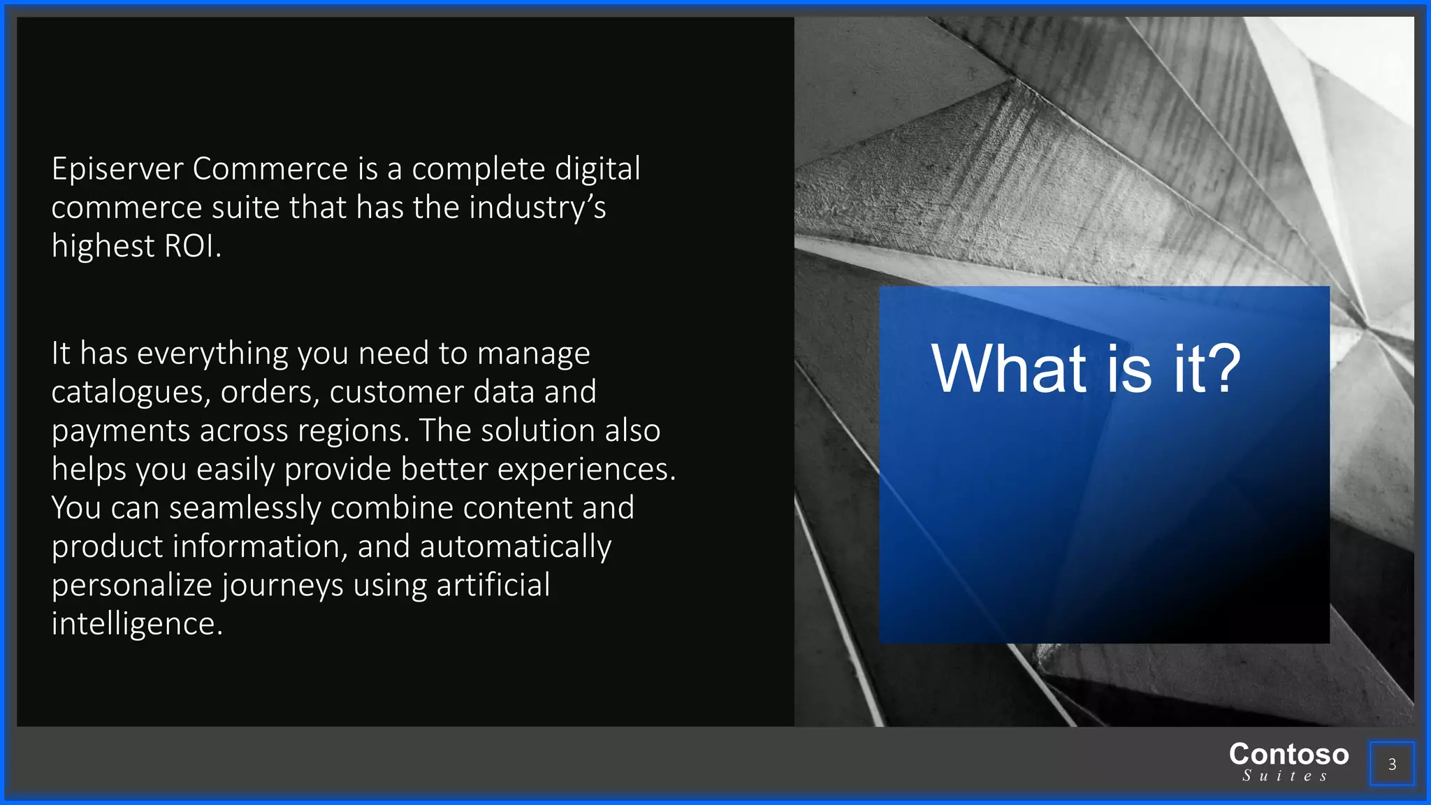 Contoso
S u i t e s
Episerver Commerce is a complete digital
commerce suite that has the industry’s
highest ROI.
It has everything you need to manage
catalogues, orders, customer data and
payments across regions. The solution also
helps you easily provide better experiences.
You can seamlessly combine content and
product information, and automatically
personalize journeys using artificial
intelligence.
What is it?
3
 