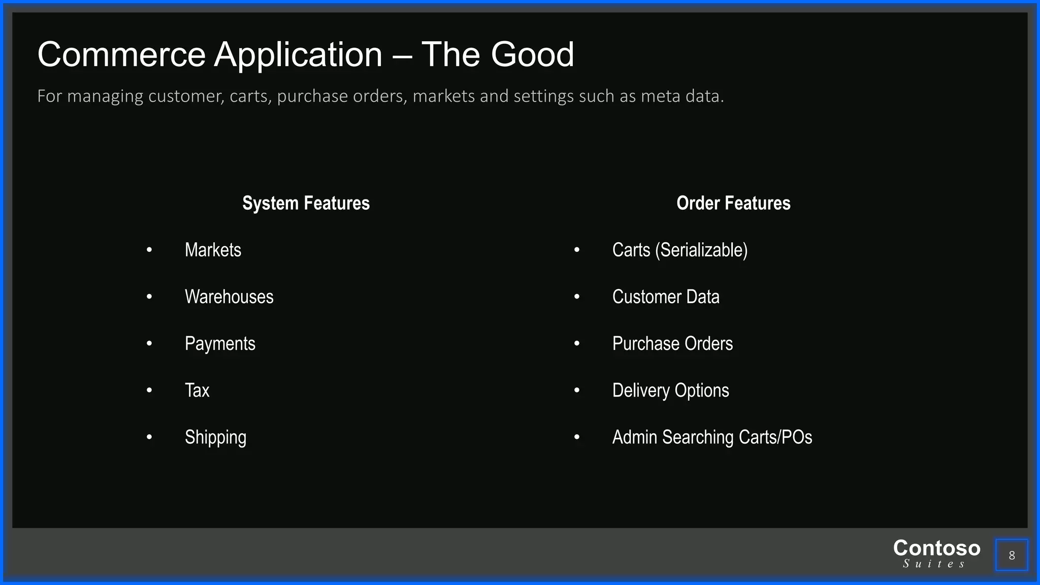 Contoso
S u i t e s
Commerce Application – The Good
For managing customer, carts, purchase orders, markets and settings such as meta data.
8
System Features
• Markets
• Warehouses
• Payments
• Tax
• Shipping
Order Features
• Carts (Serializable)
• Customer Data
• Purchase Orders
• Delivery Options
• Admin Searching Carts/POs
 