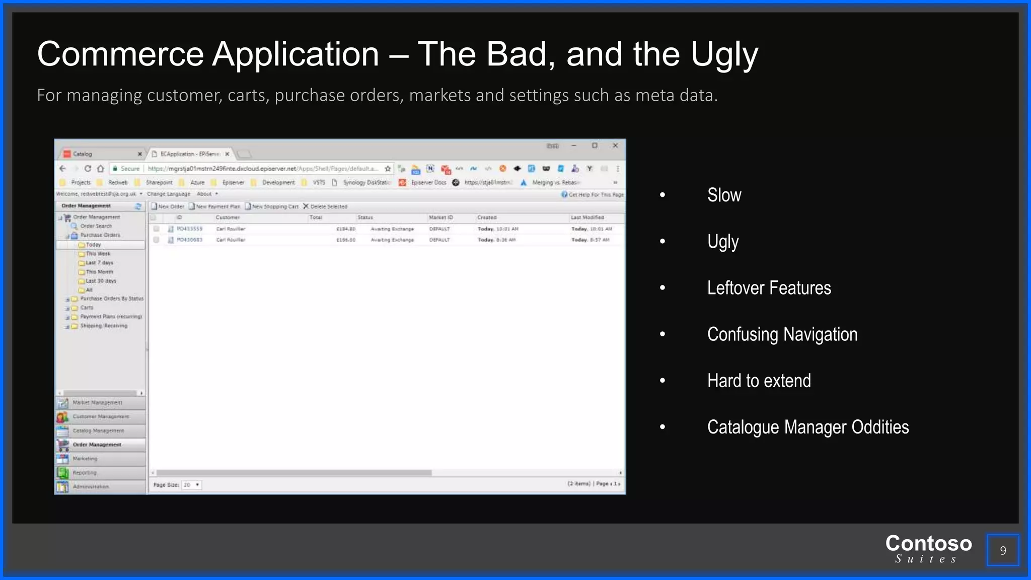 Contoso
S u i t e s
Commerce Application – The Bad, and the Ugly
For managing customer, carts, purchase orders, markets and settings such as meta data.
9
• Slow
• Ugly
• Leftover Features
• Confusing Navigation
• Hard to extend
• Catalogue Manager Oddities
 