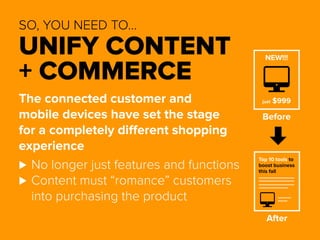 SO, YOU NEED TO… 
UNIFY CONTENT 
+ COMMERCE 
The connected customer and 
mobile devices have set the stage 
for a completely different shopping 
experience 
⊲⊲No longer just features and functions 
⊲⊲Content must “romance” customers 
into purchasing the product 
NEW!!! 
just $999 
Before 
Top 10 tools to 
boost business 
this fall 
After 
 