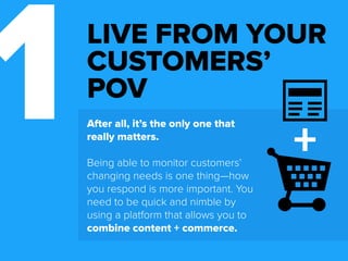 1 After all, it’s the only one that 
LIVE FROM YOUR 
CUSTOMERS’ 
POV 
really matters. 
Being able to monitor customers’ 
changing needs is one thing—how 
you respond is more important. You 
need to be quick and nimble by 
using a platform that allows you to 
unify content + commerce. 
 