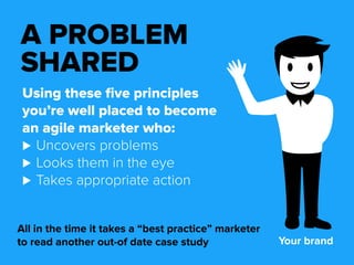 A PROBLEM 
SHARED 
Using these five principles 
you’re well placed to become 
an agile marketer who: 
⊲⊲Uncovers problems 
⊲⊲Looks them in the eye 
⊲⊲Takes appropriate action 
All in the time it takes a “best practice” marketer 
to read another out-of date case study Your brand 
 