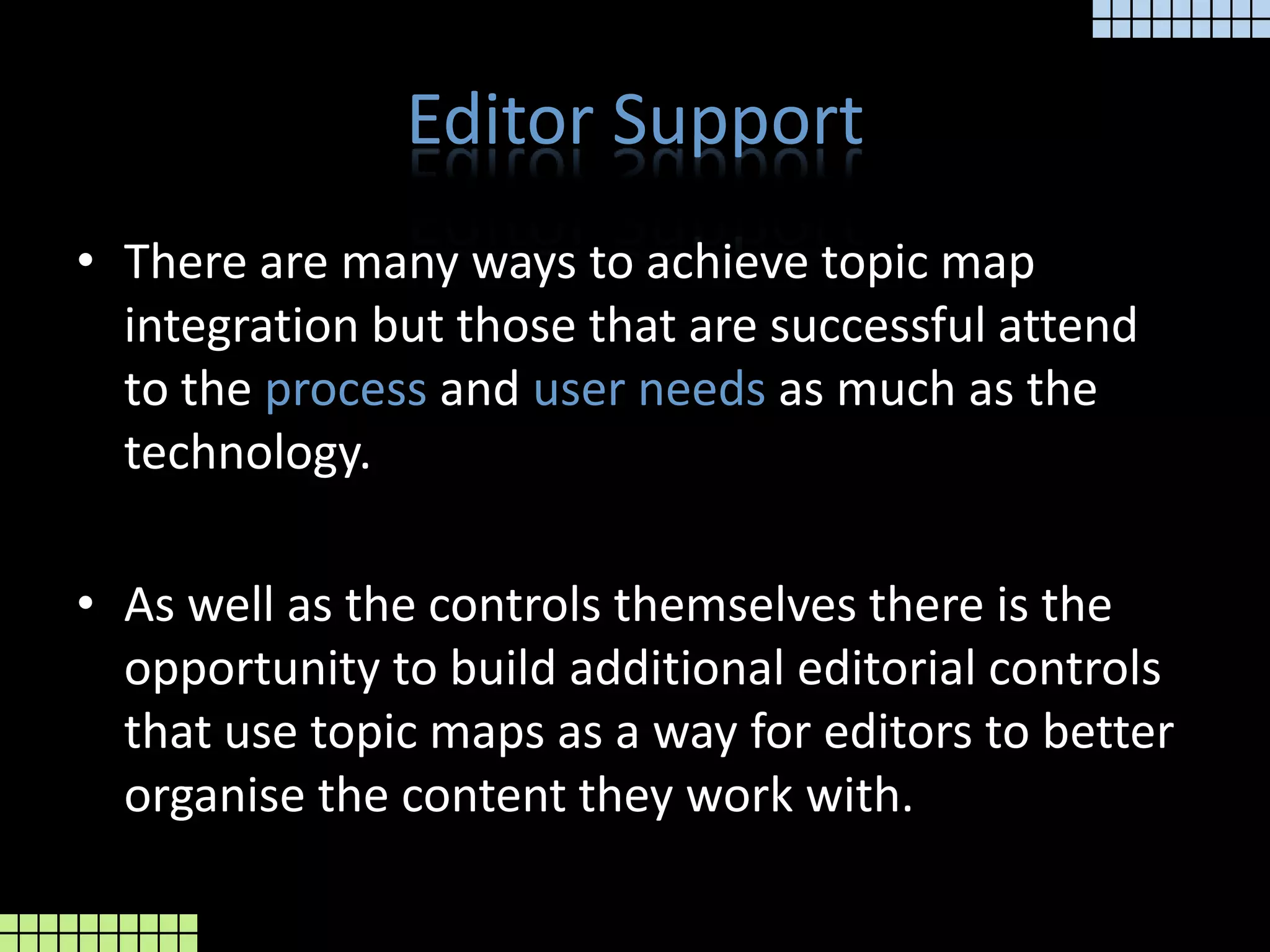 Editor SupportThere are many ways to achieve topic map integration but those that are successful attend to the processand userneedsas much as the technology.As well as the controls themselves there is the opportunity to build additional editorial controls that use topic maps as a way for editors to better organise the content they work with.