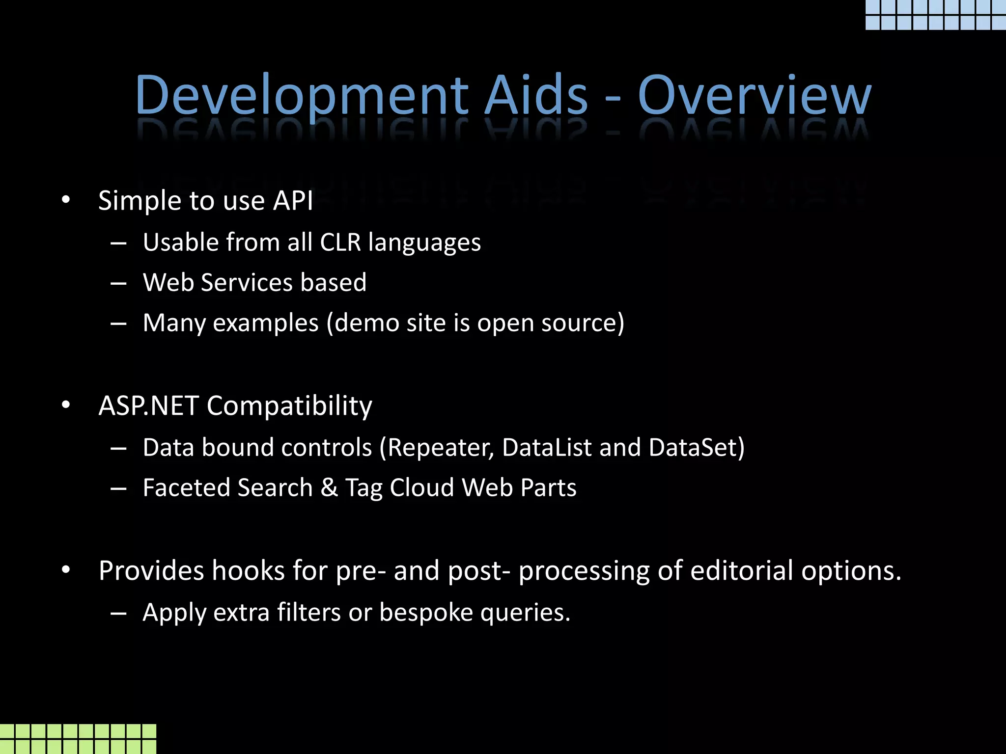 Development Aids - OverviewSimple to use APIUsable from all CLR languagesWeb Services basedMany examples (demo site is open source)ASP.NET CompatibilityData bound controls (Repeater, DataList and DataSet)Faceted Search & Tag Cloud Web PartsProvides hooks for pre- and post- processing of editorial options.Apply extra filters or bespoke queries.